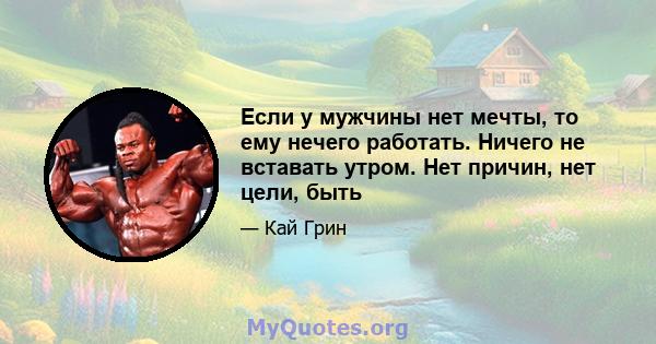 Если у мужчины нет мечты, то ему нечего работать. Ничего не вставать утром. Нет причин, нет цели, быть