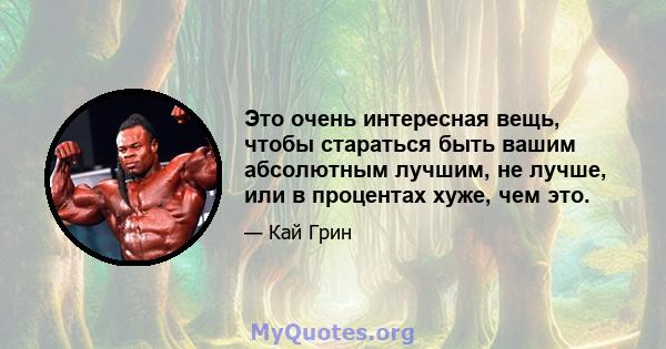 Это очень интересная вещь, чтобы стараться быть вашим абсолютным лучшим, не лучше, или в процентах хуже, чем это.