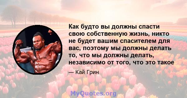 Как будто вы должны спасти свою собственную жизнь, никто не будет вашим спасителем для вас, поэтому мы должны делать то, что мы должны делать, независимо от того, что это такое