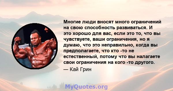 Многие люди вносят много ограничений на свою способность развиваться. И это хорошо для вас, если это то, что вы чувствуете, ваши ограничения, но я думаю, что это неправильно, когда вы предполагаете, что кто -то не