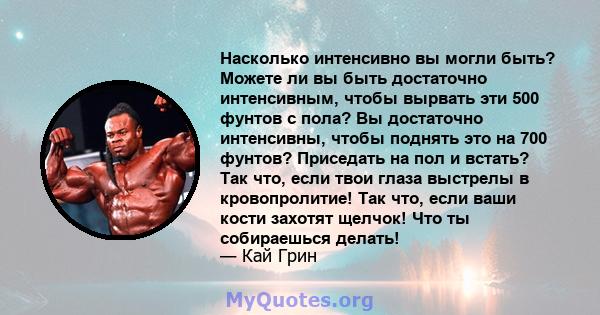 Насколько интенсивно вы могли быть? Можете ли вы быть достаточно интенсивным, чтобы вырвать эти 500 фунтов с пола? Вы достаточно интенсивны, чтобы поднять это на 700 фунтов? Приседать на пол и встать? Так что, если твои 