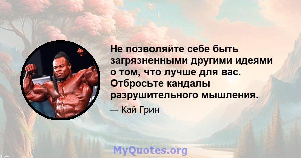 Не позволяйте себе быть загрязненными другими идеями о том, что лучше для вас. Отбросьте кандалы разрушительного мышления.