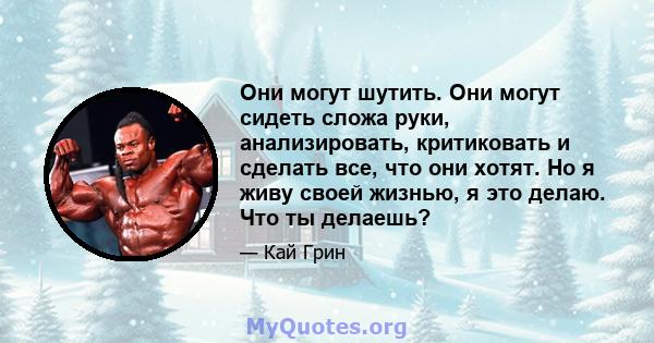 Они могут шутить. Они могут сидеть сложа руки, анализировать, критиковать и сделать все, что они хотят. Но я живу своей жизнью, я это делаю. Что ты делаешь?