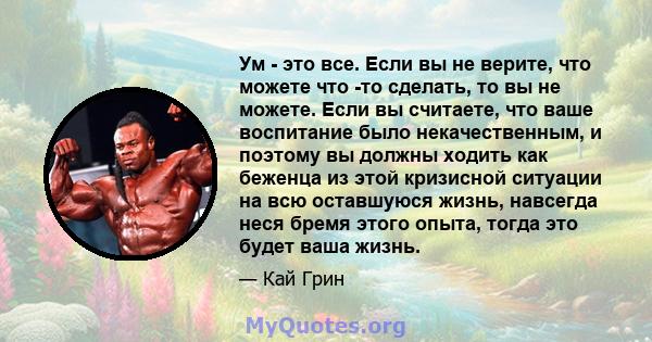 Ум - это все. Если вы не верите, что можете что -то сделать, то вы не можете. Если вы считаете, что ваше воспитание было некачественным, и поэтому вы должны ходить как беженца из этой кризисной ситуации на всю