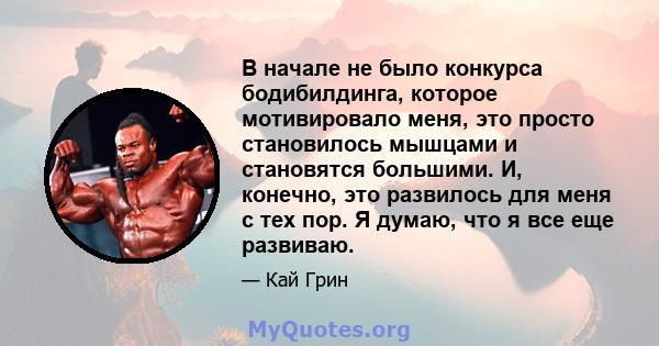 В начале не было конкурса бодибилдинга, которое мотивировало меня, это просто становилось мышцами и становятся большими. И, конечно, это развилось для меня с тех пор. Я думаю, что я все еще развиваю.