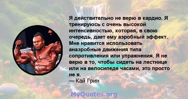 Я действительно не верю в кардио. Я тренируюсь с очень высокой интенсивностью, которая, в свою очередь, дает ему аэробный эффект. Мне нравится использовать анаэробные движения типа сопротивления или упражнения. Я не