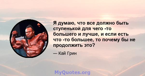 Я думаю, что все должно быть ступенькой для чего -то большего и лучше, и если есть что -то большее, то почему бы не продолжить это?