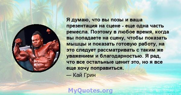 Я думаю, что вы позы и ваша презентация на сцене - еще одна часть ремесла. Поэтому в любое время, когда вы попадаете на сцену, чтобы показать мышцы и показать готовую работу, на это следует рассматривать с таким же