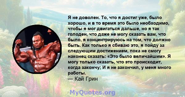 Я не доволен. То, что я достиг уже, было хорошо, и в то время это было необходимо, чтобы я мог двигаться дальше, но я так голоден, что даже не могу сказать вам, что было, я концентрируюсь на том, что должно быть. Как