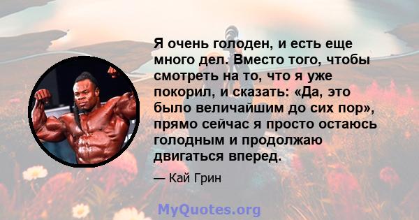 Я очень голоден, и есть еще много дел. Вместо того, чтобы смотреть на то, что я уже покорил, и сказать: «Да, это было величайшим до сих пор», прямо сейчас я просто остаюсь голодным и продолжаю двигаться вперед.