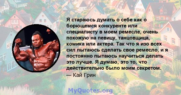 Я стараюсь думать о себе как о борющемся конкуренте или специалисту в моем ремесле, очень похожую на певицу, танцовщица, комика или актера. Так что я изо всех сил пытаюсь сделать свое ремесло, и я постоянно пытаюсь