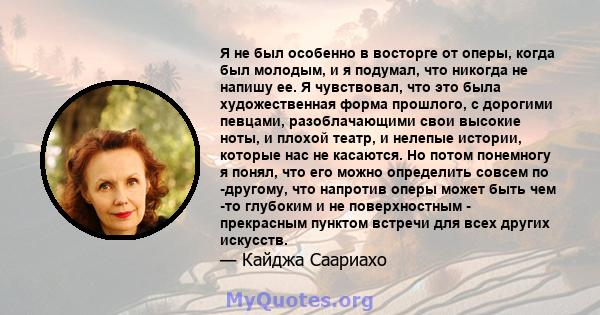 Я не был особенно в восторге от оперы, когда был молодым, и я подумал, что никогда не напишу ее. Я чувствовал, что это была художественная форма прошлого, с дорогими певцами, разоблачающими свои высокие ноты, и плохой