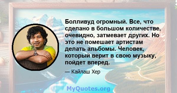 Болливуд огромный. Все, что сделано в большом количестве, очевидно, затмевает других. Но это не помешает артистам делать альбомы. Человек, который верит в свою музыку, пойдет вперед.