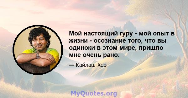 Мой настоящий гуру - мой опыт в жизни - осознание того, что вы одиноки в этом мире, пришло мне очень рано.