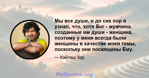 Мы все души, и до сих пор я узнал, что, хотя Бог - мужчина, созданные им души - женщина, поэтому у меня всегда были женщины в качестве моей темы, поскольку они посвящены Ему.