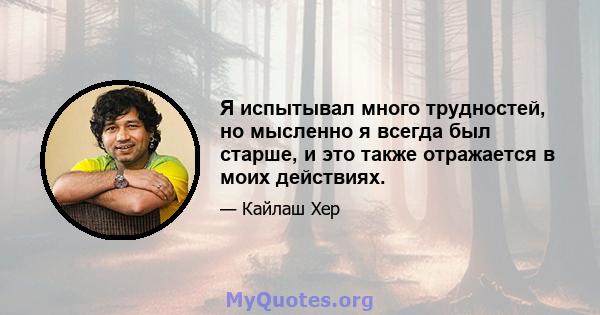 Я испытывал много трудностей, но мысленно я всегда был старше, и это также отражается в моих действиях.