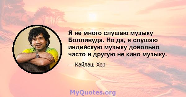 Я не много слушаю музыку Болливуда. Но да, я слушаю индийскую музыку довольно часто и другую не кино музыку.