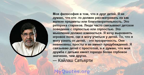 Моя философия в том, что я друг детей. Я не думаю, что кто -то должен рассматривать их как жалкие предметы или благотворительность. Это риторика стариков. Люди часто связывают детское поведение с глупостью или