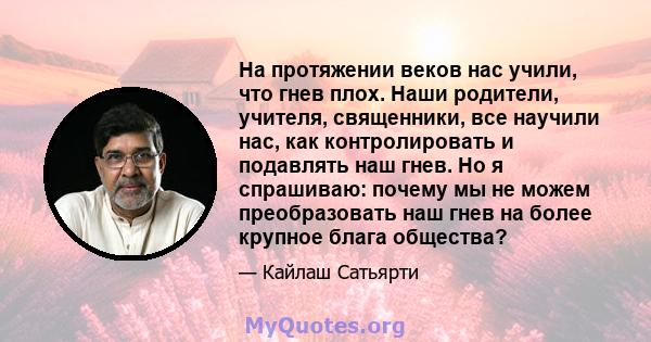 На протяжении веков нас учили, что гнев плох. Наши родители, учителя, священники, все научили нас, как контролировать и подавлять наш гнев. Но я спрашиваю: почему мы не можем преобразовать наш гнев на более крупное