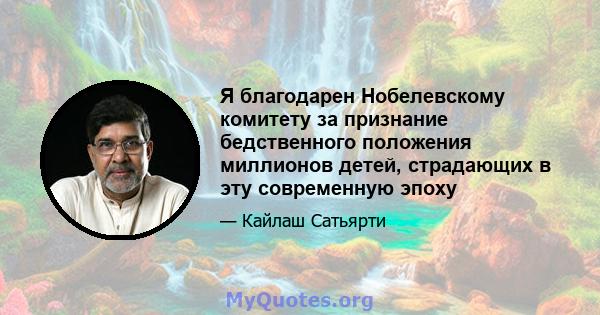 Я благодарен Нобелевскому комитету за признание бедственного положения миллионов детей, страдающих в эту современную эпоху