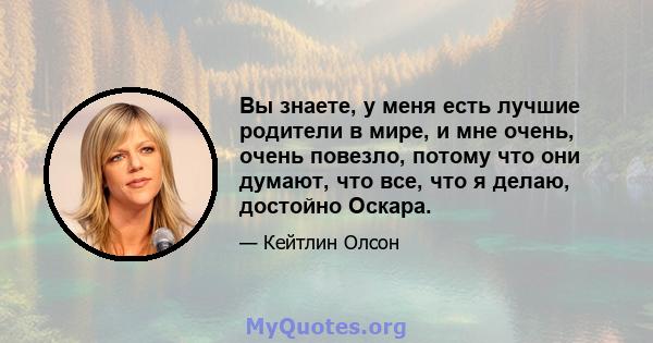 Вы знаете, у меня есть лучшие родители в мире, и мне очень, очень повезло, потому что они думают, что все, что я делаю, достойно Оскара.