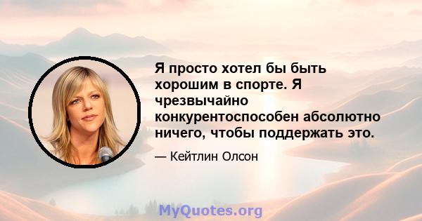 Я просто хотел бы быть хорошим в спорте. Я чрезвычайно конкурентоспособен абсолютно ничего, чтобы поддержать это.