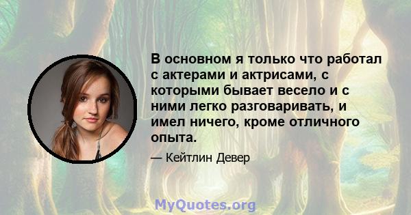 В основном я только что работал с актерами и актрисами, с которыми бывает весело и с ними легко разговаривать, и имел ничего, кроме отличного опыта.