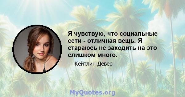 Я чувствую, что социальные сети - отличная вещь. Я стараюсь не заходить на это слишком много.