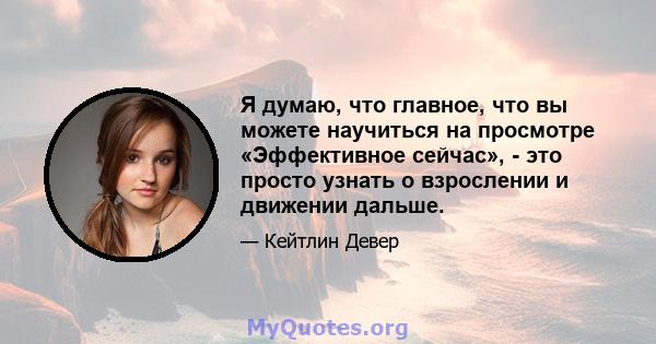 Я думаю, что главное, что вы можете научиться на просмотре «Эффективное сейчас», - это просто узнать о взрослении и движении дальше.