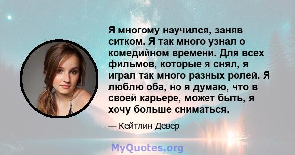 Я многому научился, заняв ситком. Я так много узнал о комедийном времени. Для всех фильмов, которые я снял, я играл так много разных ролей. Я люблю оба, но я думаю, что в своей карьере, может быть, я хочу больше