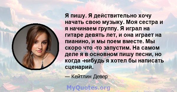 Я пишу. Я действительно хочу начать свою музыку. Моя сестра и я начинаем группу. Я играл на гитаре девять лет, и она играет на пианино, и мы поем вместе. Мы скоро что -то запустим. На самом деле я в основном пишу песни, 