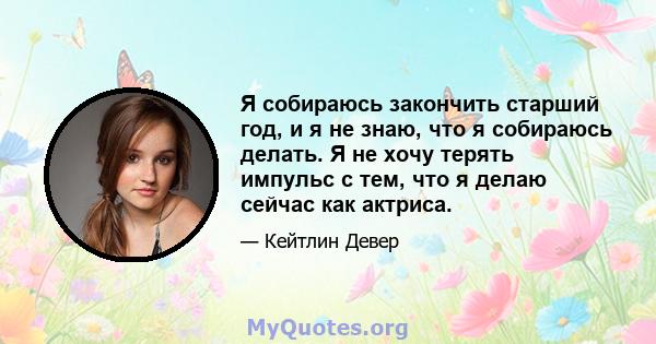 Я собираюсь закончить старший год, и я не знаю, что я собираюсь делать. Я не хочу терять импульс с тем, что я делаю сейчас как актриса.