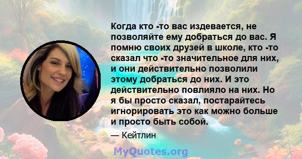 Когда кто -то вас издевается, не позволяйте ему добраться до вас. Я помню своих друзей в школе, кто -то сказал что -то значительное для них, и они действительно позволили этому добраться до них. И это действительно