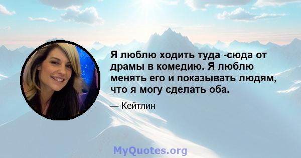 Я люблю ходить туда -сюда от драмы в комедию. Я люблю менять его и показывать людям, что я могу сделать оба.