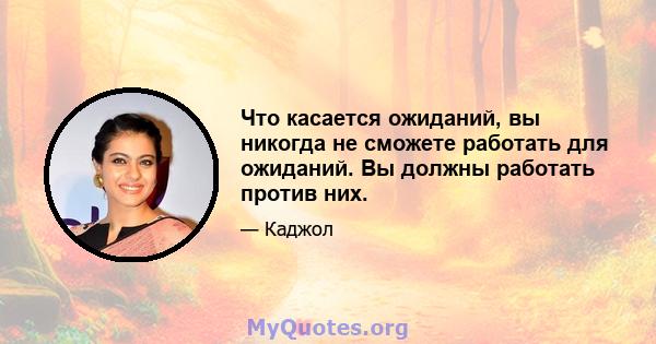 Что касается ожиданий, вы никогда не сможете работать для ожиданий. Вы должны работать против них.