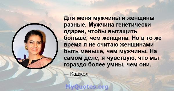 Для меня мужчины и женщины разные. Мужчина генетически одарен, чтобы вытащить больше, чем женщина. Но в то же время я не считаю женщинами быть меньше, чем мужчины. На самом деле, я чувствую, что мы гораздо более умны,