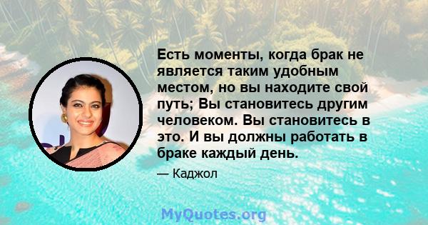 Есть моменты, когда брак не является таким удобным местом, но вы находите свой путь; Вы становитесь другим человеком. Вы становитесь в это. И вы должны работать в браке каждый день.