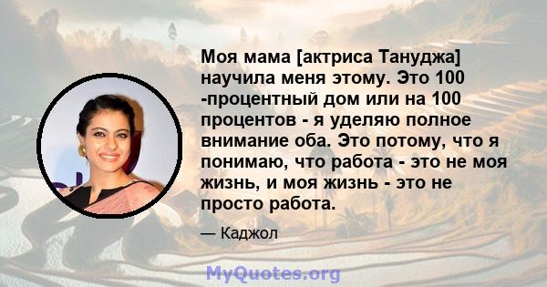 Моя мама [актриса Тануджа] научила меня этому. Это 100 -процентный дом или на 100 процентов - я уделяю полное внимание оба. Это потому, что я понимаю, что работа - это не моя жизнь, и моя жизнь - это не просто работа.