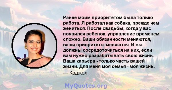 Ранее моим приоритетом была только работа. Я работал как собака, прежде чем жениться. После свадьбы, когда у вас появился ребенок, управление временем сложно. Ваши обязанности меняются, ваши приоритеты меняются. И вы