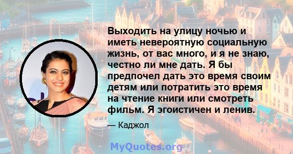 Выходить на улицу ночью и иметь невероятную социальную жизнь, от вас много, и я не знаю, честно ли мне дать. Я бы предпочел дать это время своим детям или потратить это время на чтение книги или смотреть фильм. Я