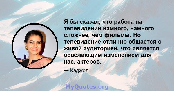 Я бы сказал, что работа на телевидении намного, намного сложнее, чем фильмы. Но телевидение отлично общается с живой аудиторией, что является освежающим изменением для нас, актеров.