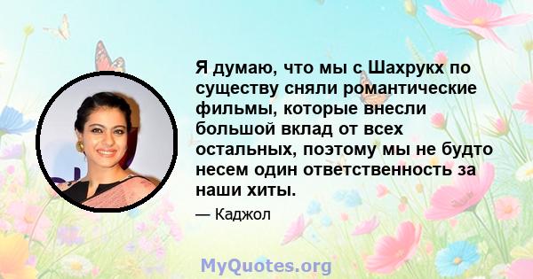 Я думаю, что мы с Шахрукх по существу сняли романтические фильмы, которые внесли большой вклад от всех остальных, поэтому мы не будто несем один ответственность за наши хиты.