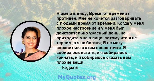 Я имею в виду; Время от времени я противен. Мне не хочется разговаривать с людьми время от времени. Когда у меня плохое настроение и у меня был действительно ужасный день, не приходите мне в лицо, потому что я не