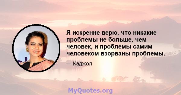 Я искренне верю, что никакие проблемы не больше, чем человек, и проблемы самим человеком взорваны проблемы.