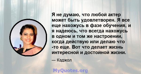 Я не думаю, что любой актер может быть удовлетворен. Я все еще нахожусь в фазе обучения, и я надеюсь, что всегда нахожусь в одном и том же настроении, когда действую или делаю что -то еще. Вот что делает жизнь