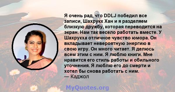 Я очень рад, что DDLJ победил все записи, Шахрукх Хан и я разделяем близкую дружбу, которая переводится на экран. Нам так весело работать вместе. У Шахрукха отличное чувство юмора. Он вкладывает невероятную энергию в