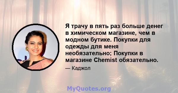 Я трачу в пять раз больше денег в химическом магазине, чем в модном бутике. Покупки для одежды для меня необязательно; Покупки в магазине Chemist обязательно.