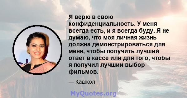 Я верю в свою конфиденциальность. У меня всегда есть, и я всегда буду. Я не думаю, что моя личная жизнь должна демонстрироваться для меня, чтобы получить лучший ответ в кассе или для того, чтобы я получил лучший выбор