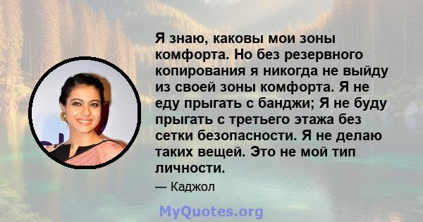 Я знаю, каковы мои зоны комфорта. Но без резервного копирования я никогда не выйду из своей зоны комфорта. Я не еду прыгать с банджи; Я не буду прыгать с третьего этажа без сетки безопасности. Я не делаю таких вещей.