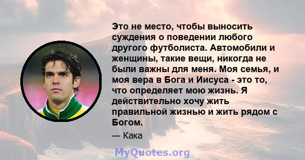 Это не место, чтобы выносить суждения о поведении любого другого футболиста. Автомобили и женщины, такие вещи, никогда не были важны для меня. Моя семья, и моя вера в Бога и Иисуса - это то, что определяет мою жизнь. Я